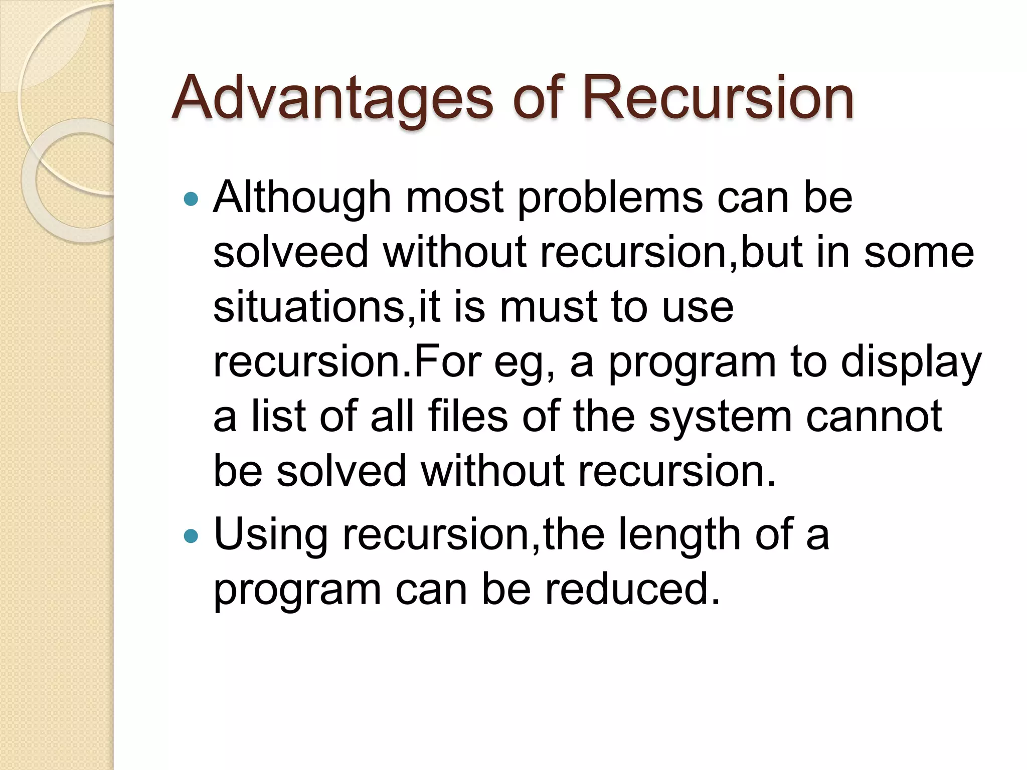 Advantages of Recursion
 Although most problems can be
solveed without recursion,but in some
situations,it is must to use
recursion.For eg, a program to display
a list of all files of the system cannot
be solved without recursion.
 Using recursion,the length of a
program can be reduced.
 