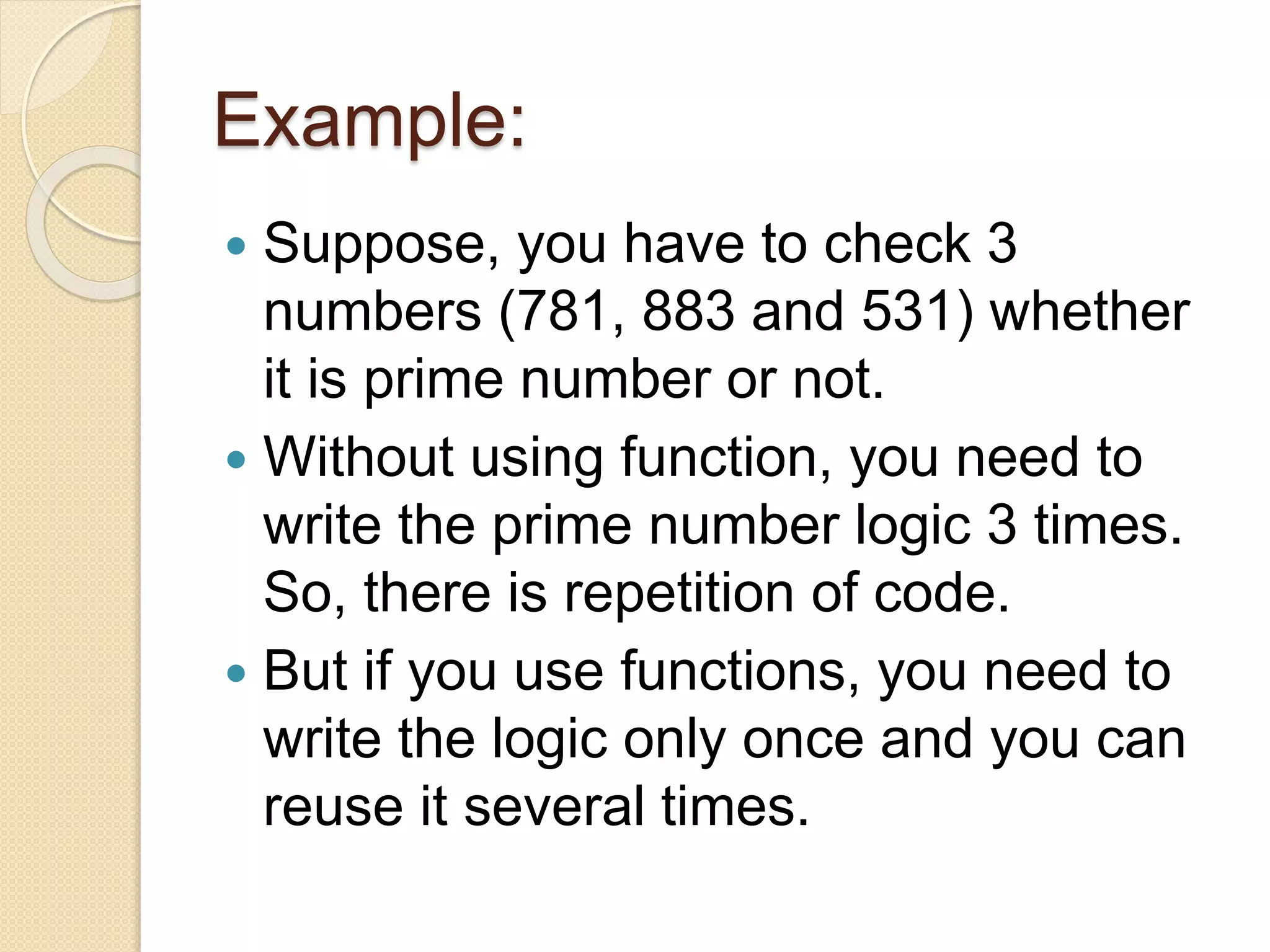 Example:
 Suppose, you have to check 3
numbers (781, 883 and 531) whether
it is prime number or not.
 Without using function, you need to
write the prime number logic 3 times.
So, there is repetition of code.
 But if you use functions, you need to
write the logic only once and you can
reuse it several times.
 