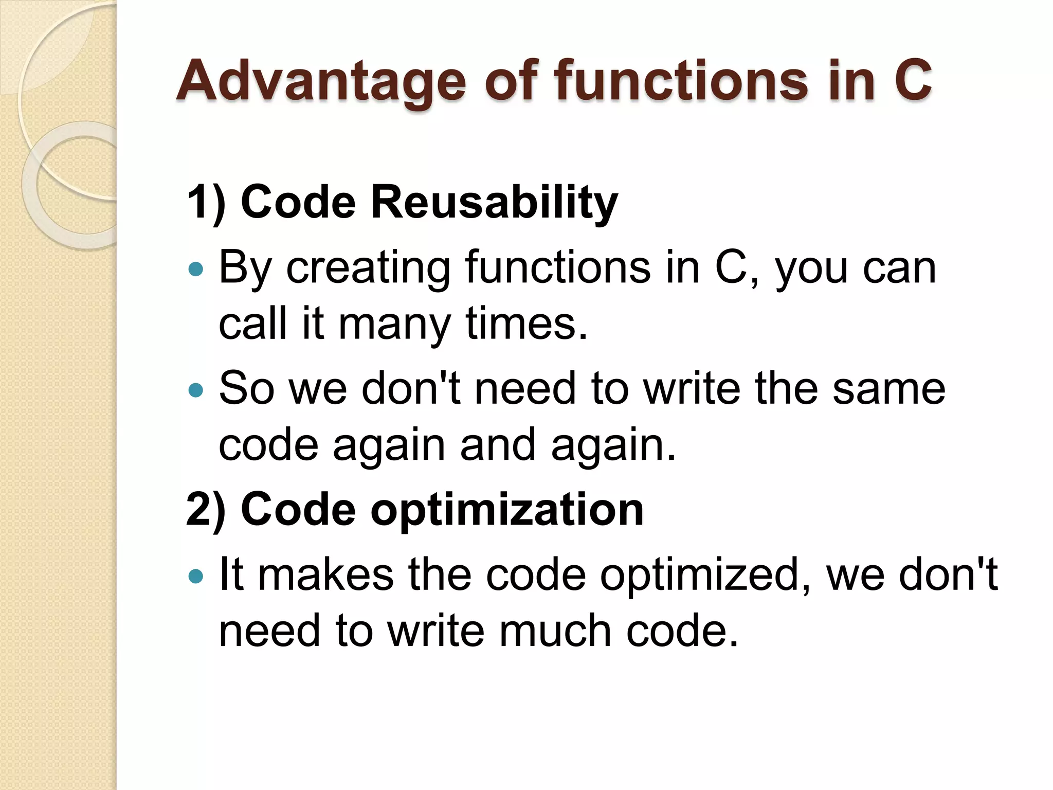 Advantage of functions in C
1) Code Reusability
 By creating functions in C, you can
call it many times.
 So we don't need to write the same
code again and again.
2) Code optimization
 It makes the code optimized, we don't
need to write much code.
 