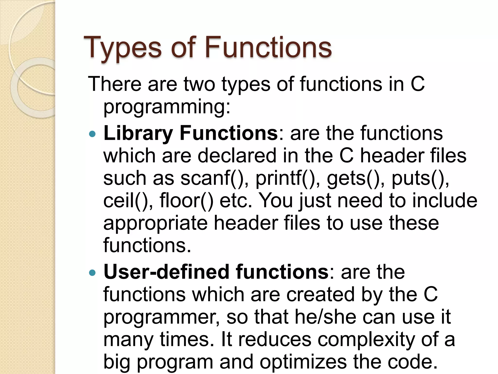 Types of Functions
There are two types of functions in C
programming:
 Library Functions: are the functions
which are declared in the C header files
such as scanf(), printf(), gets(), puts(),
ceil(), floor() etc. You just need to include
appropriate header files to use these
functions.
 User-defined functions: are the
functions which are created by the C
programmer, so that he/she can use it
many times. It reduces complexity of a
big program and optimizes the code.
 