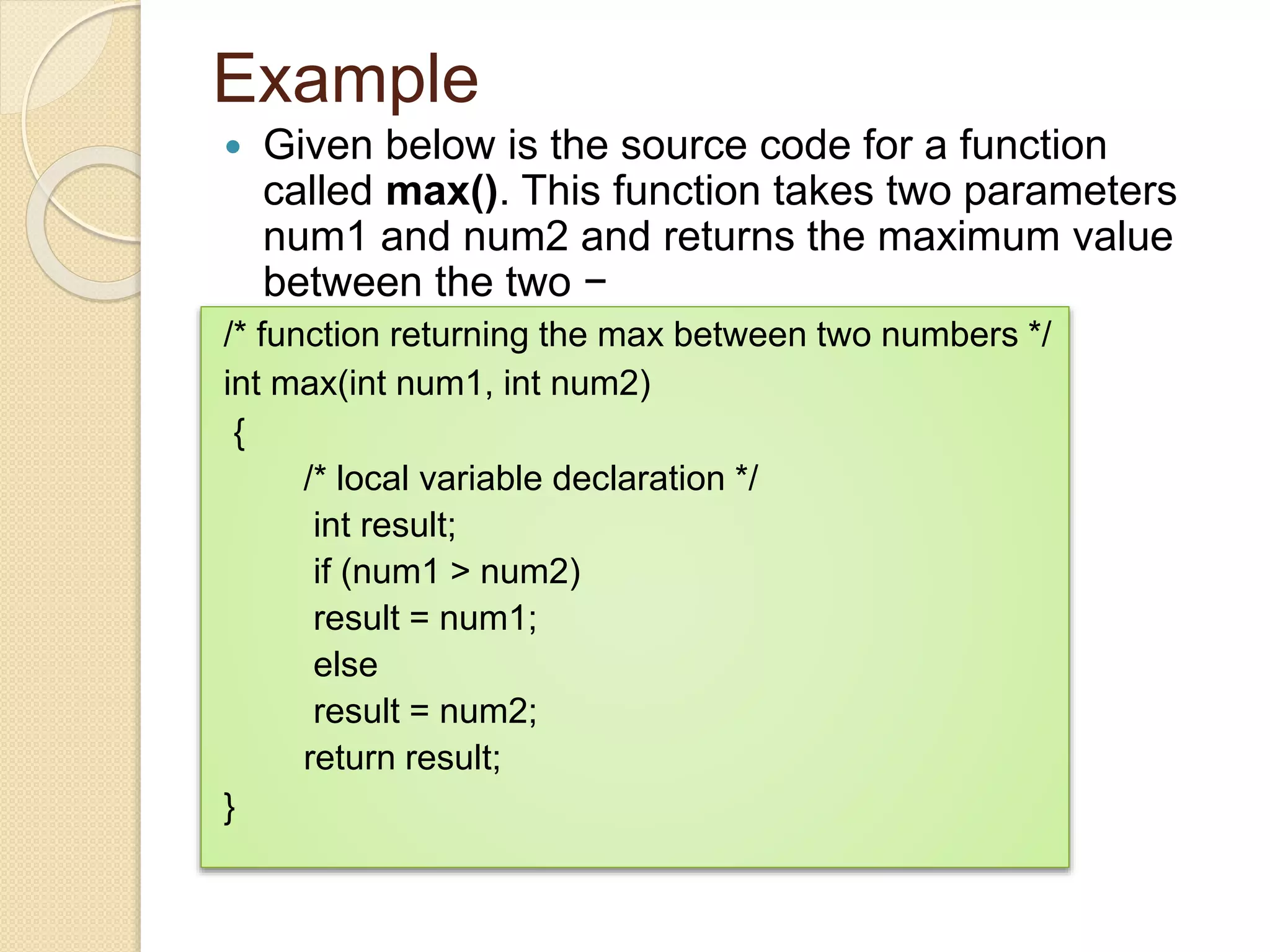 Example
 Given below is the source code for a function
called max(). This function takes two parameters
num1 and num2 and returns the maximum value
between the two −
/* function returning the max between two numbers */
int max(int num1, int num2)
{
/* local variable declaration */
int result;
if (num1 > num2)
result = num1;
else
result = num2;
return result;
}
 