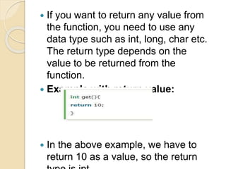  If you want to return any value from
the function, you need to use any
data type such as int, long, char etc.
The return type depends on the
value to be returned from the
function.
 Example with return value:
 In the above example, we have to
return 10 as a value, so the return
 