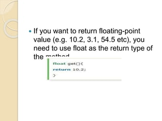  If you want to return floating-point
value (e.g. 10.2, 3.1, 54.5 etc), you
need to use float as the return type of
the method.
 