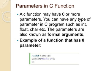 Parameters in C Function
 A c function may have 0 or more
parameters. You can have any type of
parameter in C program such as int,
float, char etc. The parameters are
also known as formal arguments.
 Example of a function that has 0
parameter:
 