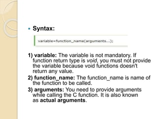 Syntax:
1) variable: The variable is not mandatory. If
function return type is void, you must not provide
the variable because void functions doesn't
return any value.
2) function_name: The function_name is name of
the function to be called.
3) arguments: You need to provide arguments
while calling the C function. It is also known
as actual arguments.
 