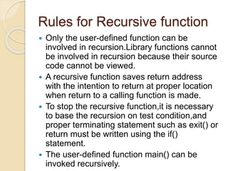 Rules for Recursive function
 Only the user-defined function can be
involved in recursion.Library functions cannot
be involved in recursion because their source
code cannot be viewed.
 A recursive function saves return address
with the intention to return at proper location
when return to a calling function is made.
 To stop the recursive function,it is necessary
to base the recursion on test condition,and
proper terminating statement such as exit() or
return must be written using the if()
statement.
 The user-defined function main() can be
invoked recursively.
 