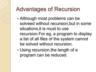 Advantages of Recursion
 Although most problems can be
solveed without recursion,but in some
situations,it is must to use
recursion.For eg, a program to display
a list of all files of the system cannot
be solved without recursion.
 Using recursion,the length of a
program can be reduced.
 