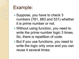 Example:
 Suppose, you have to check 3
numbers (781, 883 and 531) whether
it is prime number or not.
 Without using function, you need to
write the prime number logic 3 times.
So, there is repetition of code.
 But if you use functions, you need to
write the logic only once and you can
reuse it several times.
 