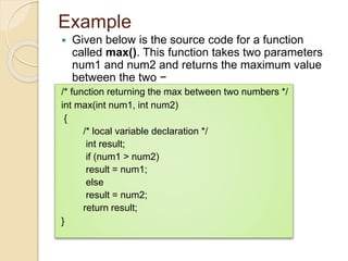 Example
 Given below is the source code for a function
called max(). This function takes two parameters
num1 and num2 and returns the maximum value
between the two −
/* function returning the max between two numbers */
int max(int num1, int num2)
{
/* local variable declaration */
int result;
if (num1 > num2)
result = num1;
else
result = num2;
return result;
}
 