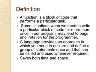 Definition
 A function is a block of code that
performs a particular task.
 Some situations when we need to write
a particular block of code for more than
once in our program: may lead to bugs
and irritation for the programmer.
 C language provides an approach in
which you need to declare and define a
group of statements once and that can
be called and used whenever required.
 Saves both time and space.
 