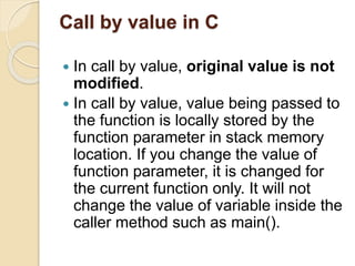 Call by value in C
 In call by value, original value is not
modified.
 In call by value, value being passed to
the function is locally stored by the
function parameter in stack memory
location. If you change the value of
function parameter, it is changed for
the current function only. It will not
change the value of variable inside the
caller method such as main().
 