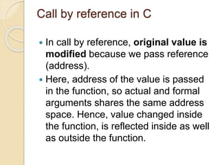 Call by reference in C
 In call by reference, original value is
modified because we pass reference
(address).
 Here, address of the value is passed
in the function, so actual and formal
arguments shares the same address
space. Hence, value changed inside
the function, is reflected inside as well
as outside the function.
 