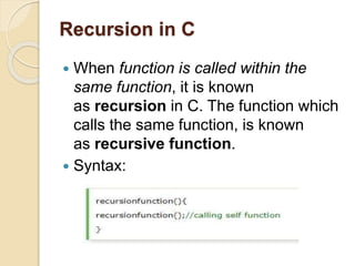 Recursion in C
 When function is called within the
same function, it is known
as recursion in C. The function which
calls the same function, is known
as recursive function.
 Syntax:
 