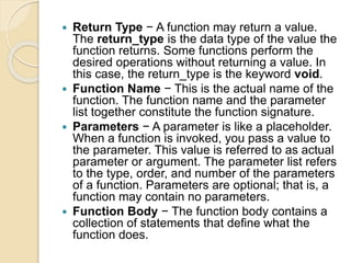 Return Type − A function may return a value.
The return_type is the data type of the value the
function returns. Some functions perform the
desired operations without returning a value. In
this case, the return_type is the keyword void.
 Function Name − This is the actual name of the
function. The function name and the parameter
list together constitute the function signature.
 Parameters − A parameter is like a placeholder.
When a function is invoked, you pass a value to
the parameter. This value is referred to as actual
parameter or argument. The parameter list refers
to the type, order, and number of the parameters
of a function. Parameters are optional; that is, a
function may contain no parameters.
 Function Body − The function body contains a
collection of statements that define what the
function does.
 