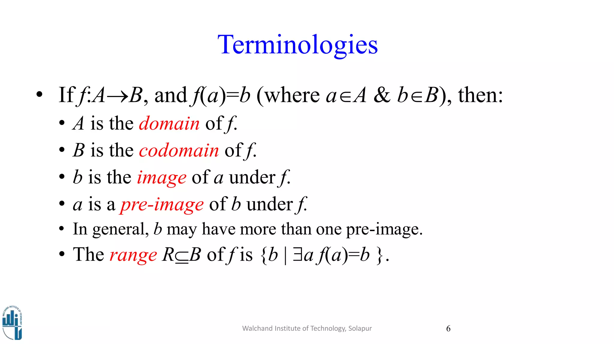 • If f:AB, and f(a)=b (where aA & bB), then:
• A is the domain of f.
• B is the codomain of f.
• b is the image of a under f.
• a is a pre-image of b under f.
• In general, b may have more than one pre-image.
• The range RB of f is {b | a f(a)=b }.
Walchand Institute of Technology, Solapur 6
Terminologies
 