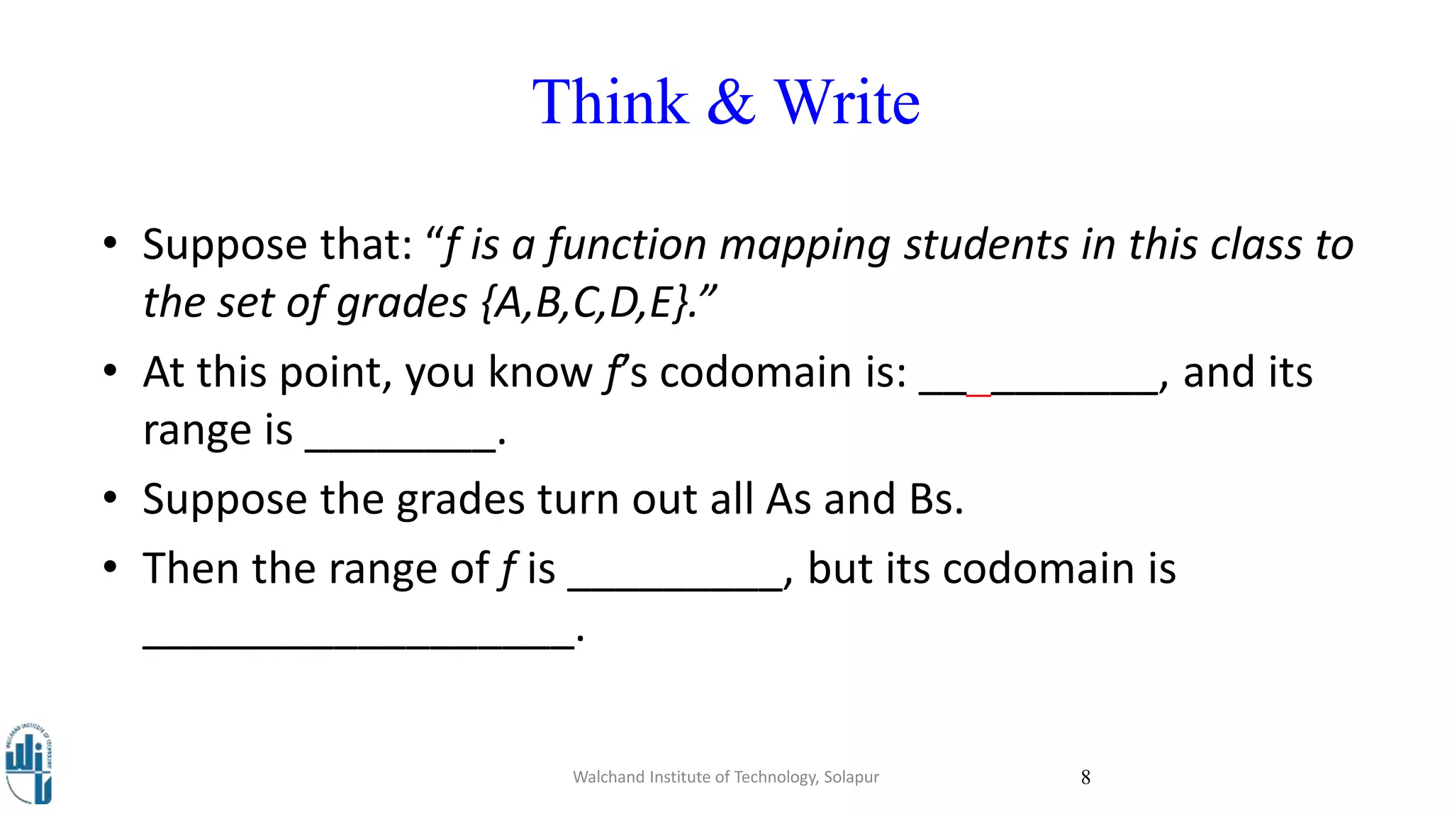 Think & Write
Walchand Institute of Technology, Solapur 8
• Suppose that: “f is a function mapping students in this class to
the set of grades {A,B,C,D,E}.”
• At this point, you know f’s codomain is: __________, and its
range is ________.
• Suppose the grades turn out all As and Bs.
• Then the range of f is _________, but its codomain is
__________________.
 
