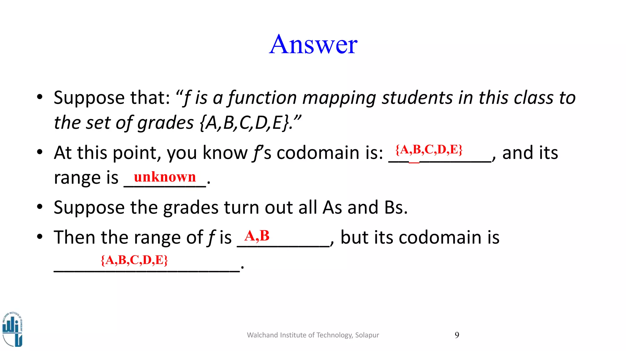 Answer
• Suppose that: “f is a function mapping students in this class to
the set of grades {A,B,C,D,E}.”
• At this point, you know f’s codomain is: __________, and its
range is ________.
• Suppose the grades turn out all As and Bs.
• Then the range of f is _________, but its codomain is
__________________.
Walchand Institute of Technology, Solapur 9
unknown
{A,B,C,D,E}
A,B
{A,B,C,D,E}
 