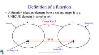 Definition of a function
• A function takes an element from a set and maps it to a
UNIQUE element in another set
R Z
f
4.3 4
Domain Co-domain
Pre-image of 4
Image of 4.3
f maps R to Z
f(4.3)
Walchand Institute of Technology, Solapur 3
 