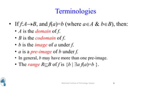 • If f:AB, and f(a)=b (where aA & bB), then:
• A is the domain of f.
• B is the codomain of f.
• b is the image of a under f.
• a is a pre-image of b under f.
• In general, b may have more than one pre-image.
• The range RB of f is {b | a f(a)=b }.
Walchand Institute of Technology, Solapur 6
Terminologies
 