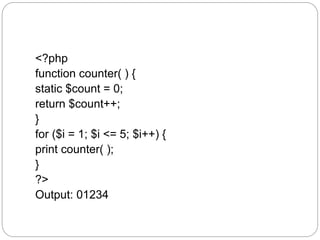 <?php
function counter( ) {
static $count = 0;
return $count++;
}
for ($i = 1; $i <= 5; $i++) {
print counter( );
}
?>
Output: 01234
 