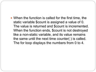  When the function is called for the first time, the
static variable $count is assigned a value of 0.
The value is returned and $count is incremented.
When the function ends, $count is not destroyed
like a non-static variable, and its value remains
the same until the next time counter( ) is called.
The for loop displays the numbers from 0 to 4.
 