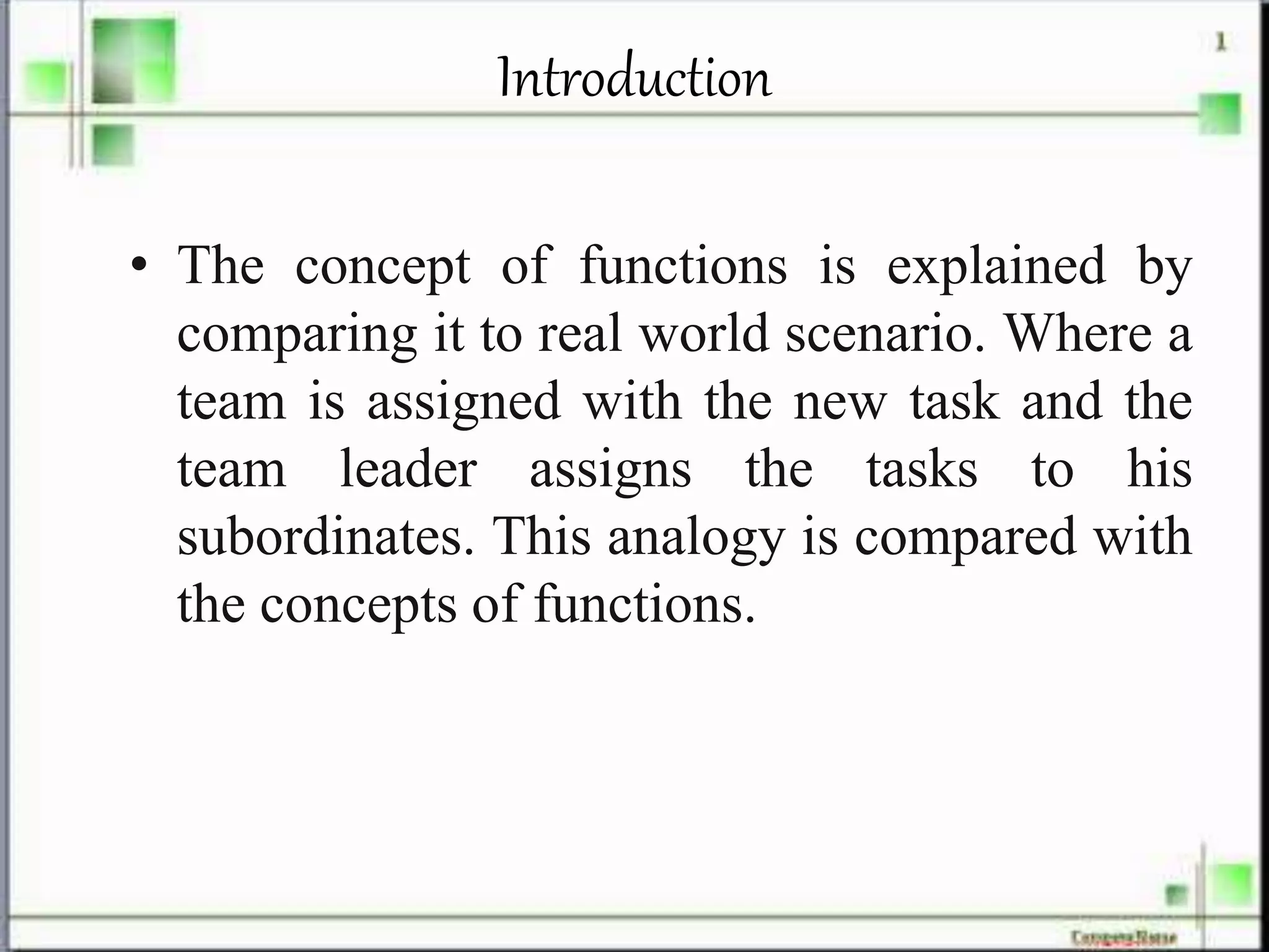 Introduction
• The concept of functions is explained by
comparing it to real world scenario. Where a
team is assigned with the new task and the
team leader assigns the tasks to his
subordinates. This analogy is compared with
the concepts of functions.
 