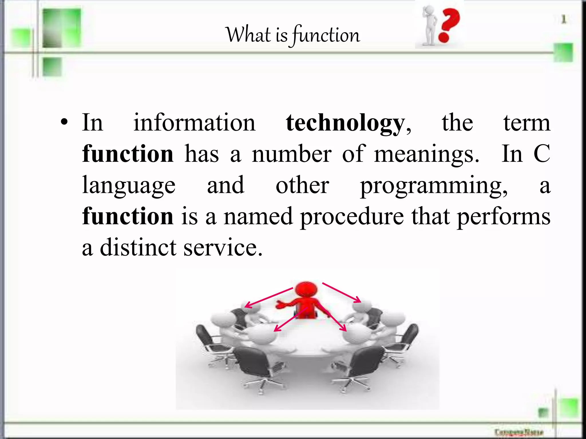 What is function
• In information technology, the term
function has a number of meanings. In C
language and other programming, a
function is a named procedure that performs
a distinct service.
 