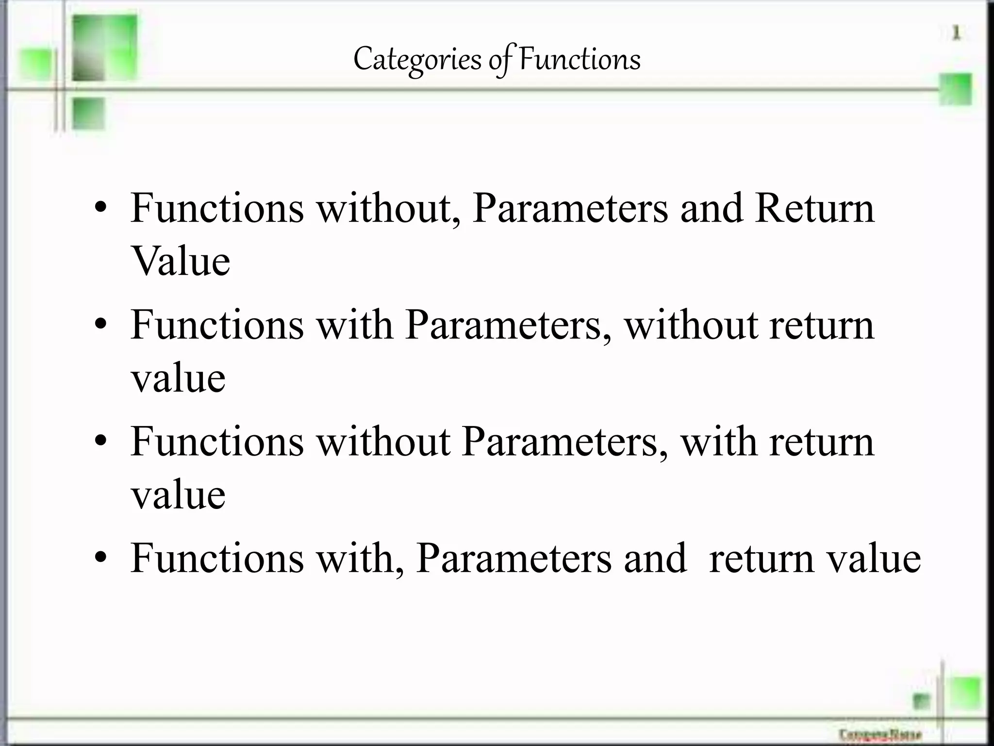 Categories of Functions
• Functions without, Parameters and Return
Value
• Functions with Parameters, without return
value
• Functions without Parameters, with return
value
• Functions with, Parameters and return value
 