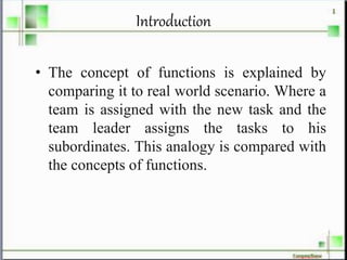 Introduction
• The concept of functions is explained by
comparing it to real world scenario. Where a
team is assigned with the new task and the
team leader assigns the tasks to his
subordinates. This analogy is compared with
the concepts of functions.
 