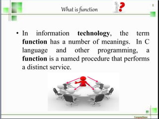 What is function
• In information technology, the term
function has a number of meanings. In C
language and other programming, a
function is a named procedure that performs
a distinct service.
 
