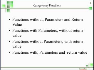 Categories of Functions
• Functions without, Parameters and Return
Value
• Functions with Parameters, without return
value
• Functions without Parameters, with return
value
• Functions with, Parameters and return value
 