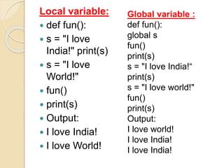 Local variable:
 def fun():
 s = "I love
India!" print(s)
 s = "I love
World!"
 fun()
 print(s)
 Output:
 I love India!
 I love World!
Global variable :
def fun():
global s
fun()
print(s)
s = "I love India!“
print(s)
s = "I love world!"
fun()
print(s)
Output:
I love world!
I love India!
I love India!
 