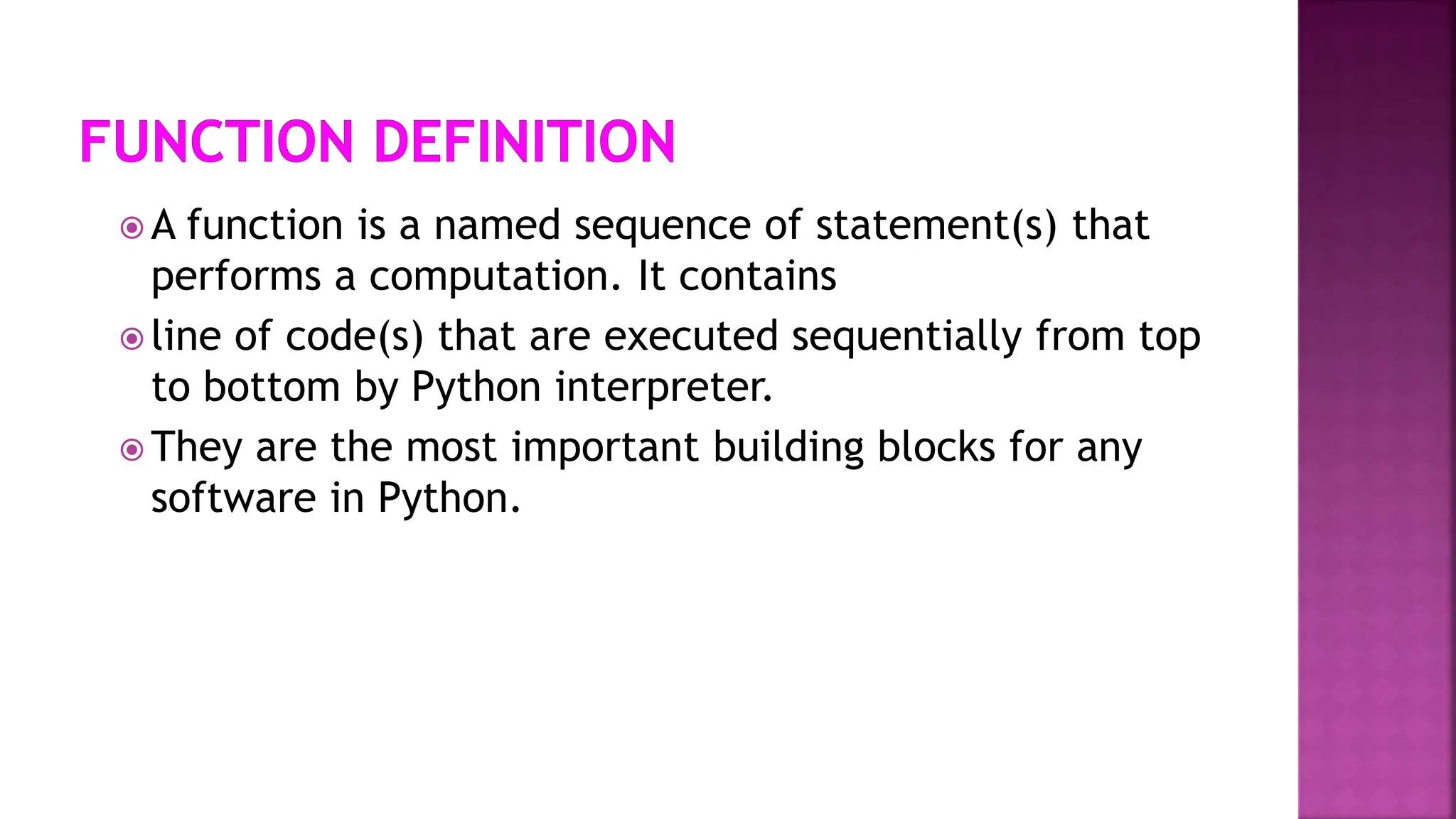  A function is a named sequence of statement(s) that
performs a computation. It contains
 line of code(s) that are executed sequentially from top
to bottom by Python interpreter.
 They are the most important building blocks for any
software in Python.
 