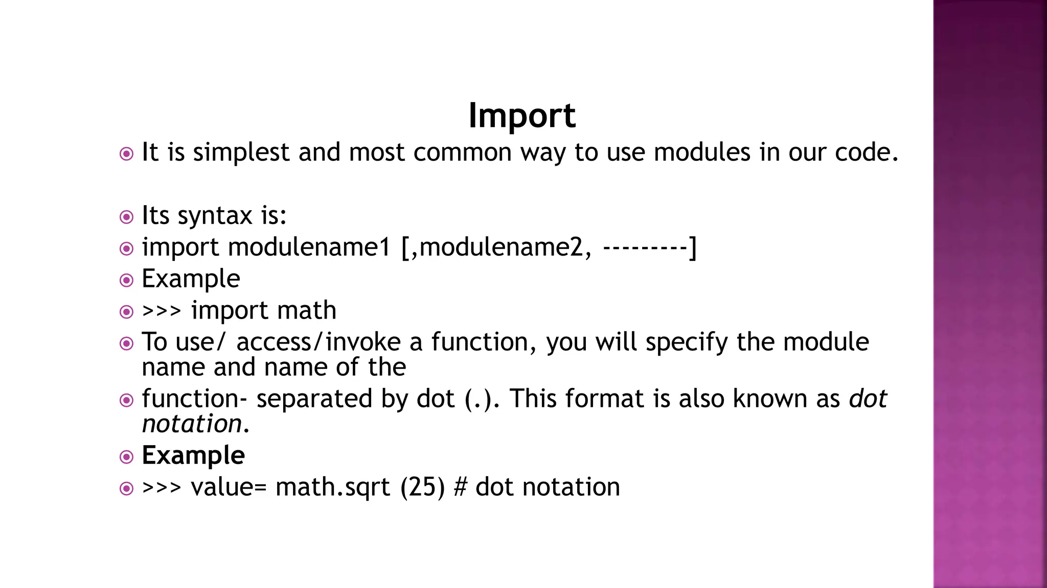 Import
 It is simplest and most common way to use modules in our code.
 Its syntax is:
 import modulename1 [,modulename2, ---------]
 Example
 >>> import math
 To use/ access/invoke a function, you will specify the module
name and name of the
 function- separated by dot (.). This format is also known as dot
notation.
 Example
 >>> value= math.sqrt (25) # dot notation
 
