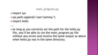 main_program.py
 import sys
 sys.path.append('/user/sammy/')
 import hello
...
 As long as you correctly set the path for the hello.py
file, you’ll be able to run the main_program.py file
without any errors and receive the same output as above
when hello.py was in the same directory.
 