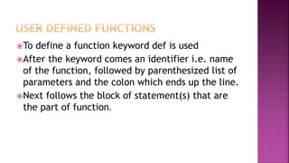 To define a function keyword def is used
After the keyword comes an identifier i.e. name
of the function, followed by parenthesized list of
parameters and the colon which ends up the line.
Next follows the block of statement(s) that are
the part of function.
 