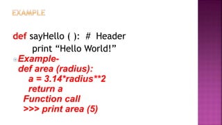 def sayHello ( ): # Header
print “Hello World!”
Example-
def area (radius):
a = 3.14*radius**2
return a
Function call
>>> print area (5)
 