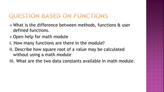  What is the difference between methods, functions & user
defined functions.
 Open help for math module
i. How many functions are there in the module?
ii. Describe how square root of a value may be calculated
without using a math module
iii. What are the two data constants available in math module.
 