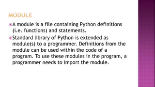 A module is a file containing Python definitions
(i.e. functions) and statements.
Standard library of Python is extended as
module(s) to a programmer. Definitions from the
module can be used within the code of a
program. To use these modules in the program, a
programmer needs to import the module.
 