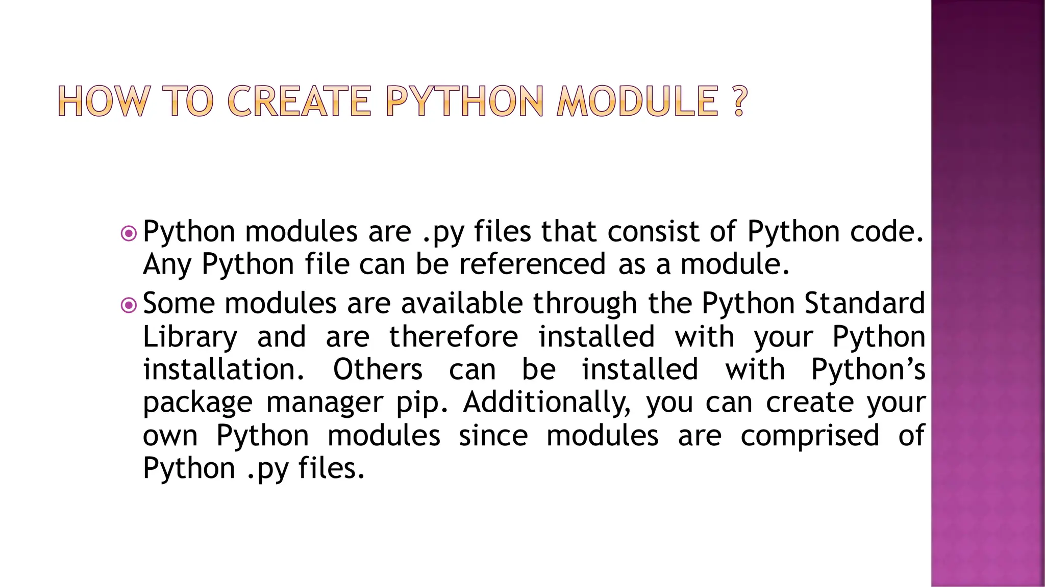  Python modules are .py files that consist of Python code. Any Python file can be referenced as a module.  Some modules are available through the Python Standard Library and are therefore installed with your Python installation. Others can be installed with Python’s package manager pip. Additionally, you can create your own Python modules since modules are comprised of Python .py files. 