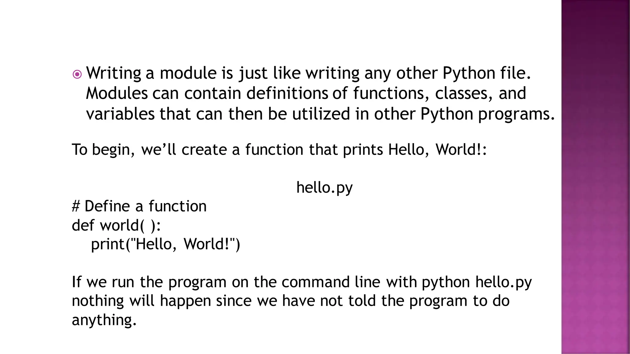  Writing a module is just like writing any other Python file. Modules can contain definitions of functions, classes, and variables that can then be utilized in other Python programs. To begin, we’ll create a function that prints Hello, World!: hello.py # Define a function def world( ): print("Hello, World!") If we run the program on the command line with python hello.py nothing will happen since we have not told the program to do anything. 