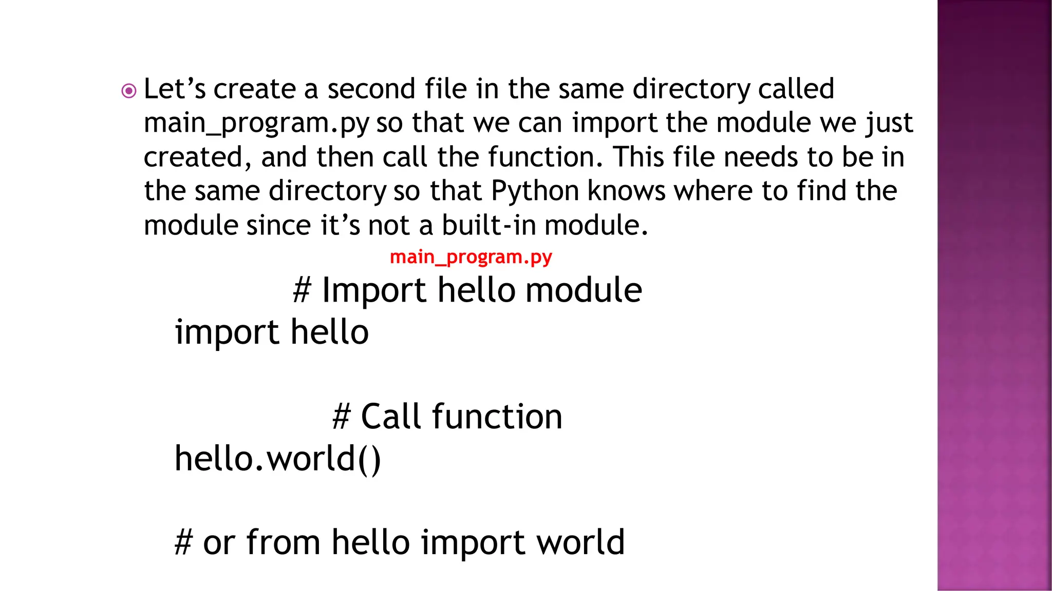  Let’s create a second file in the same directory called main_program.py so that we can import the module we just created, and then call the function. This file needs to be in the same directory so that Python knows where to find the module since it’s not a built-in module. main_program.py # Import hello module import hello # Call function hello.world() # or from hello import world 