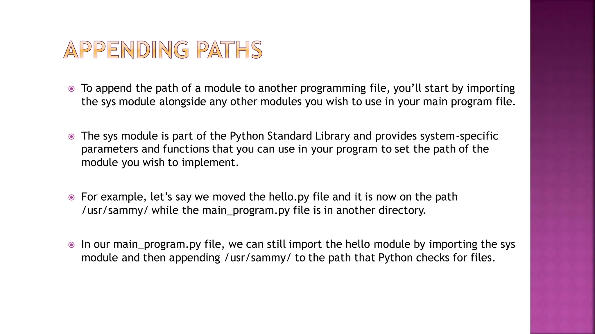  To append the path of a module to another programming file, you’ll start by importing the sys module alongside any other modules you wish to use in your main program file.  The sys module is part of the Python Standard Library and provides system-specific parameters and functions that you can use in your program to set the path of the module you wish to implement.  For example, let’s say we moved the hello.py file and it is now on the path /usr/sammy/ while the main_program.py file is in another directory.  In our main_program.py file, we can still import the hello module by importing the sys module and then appending /usr/sammy/ to the path that Python checks for files. 