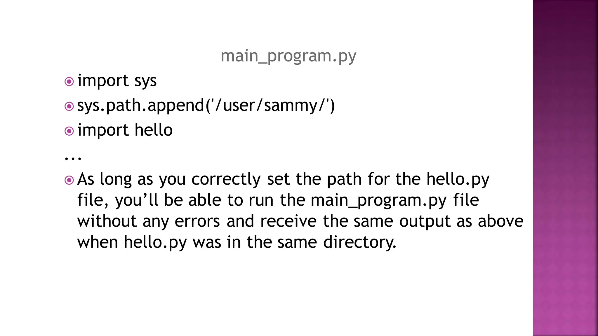 main_program.py  import sys  sys.path.append('/user/sammy/')  import hello ...  As long as you correctly set the path for the hello.py file, you’ll be able to run the main_program.py file without any errors and receive the same output as above when hello.py was in the same directory. 