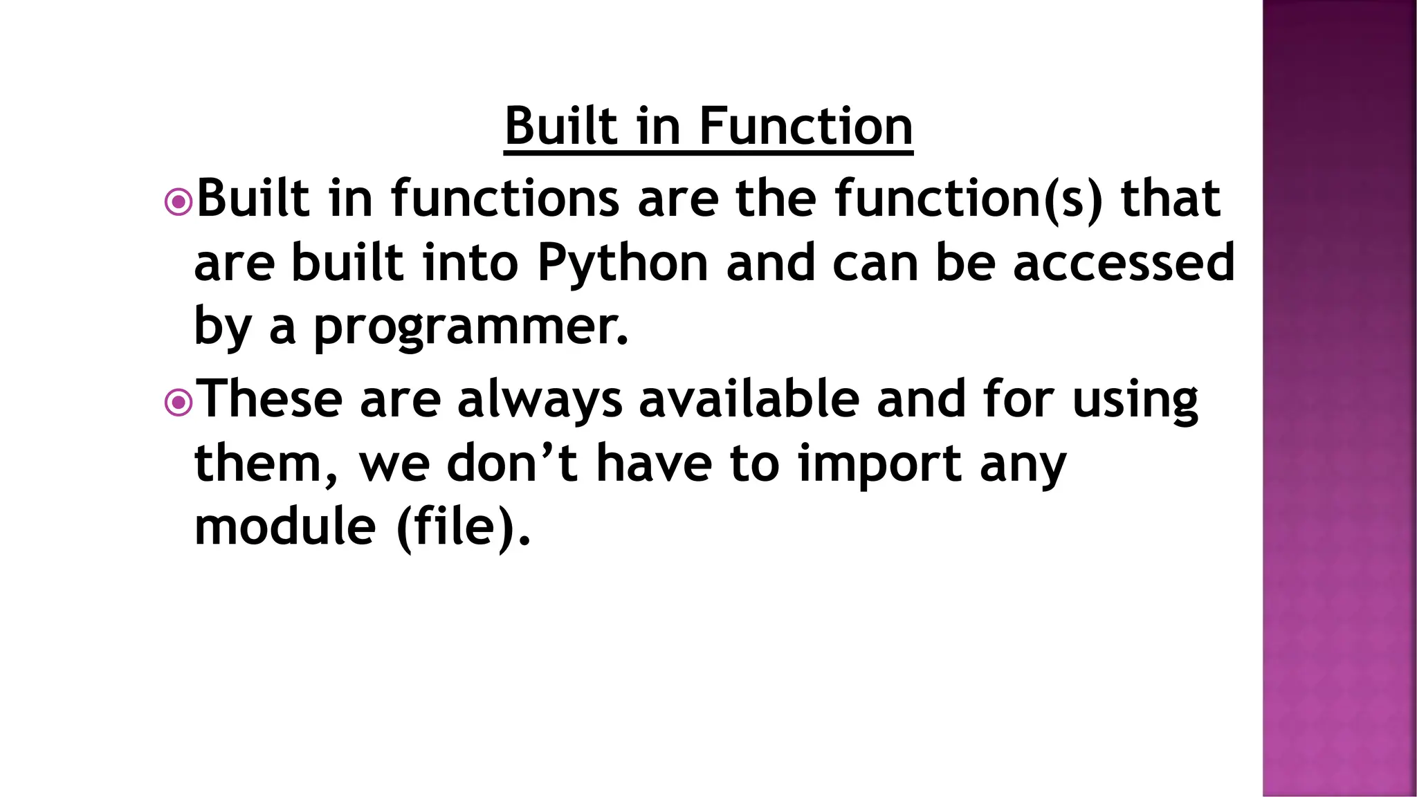 Built in Function Built in functions are the function(s) that are built into Python and can be accessed by a programmer. These are always available and for using them, we don’t have to import any module (file). 