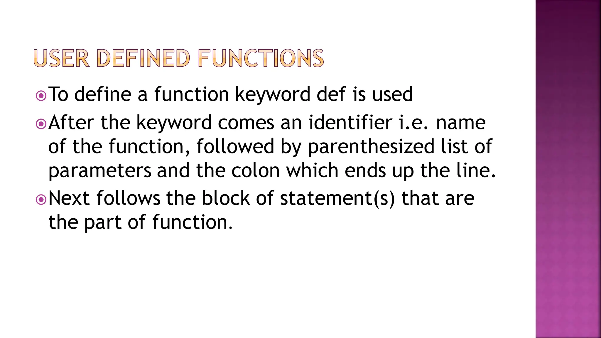 To define a function keyword def is used After the keyword comes an identifier i.e. name of the function, followed by parenthesized list of parameters and the colon which ends up the line. Next follows the block of statement(s) that are the part of function. 