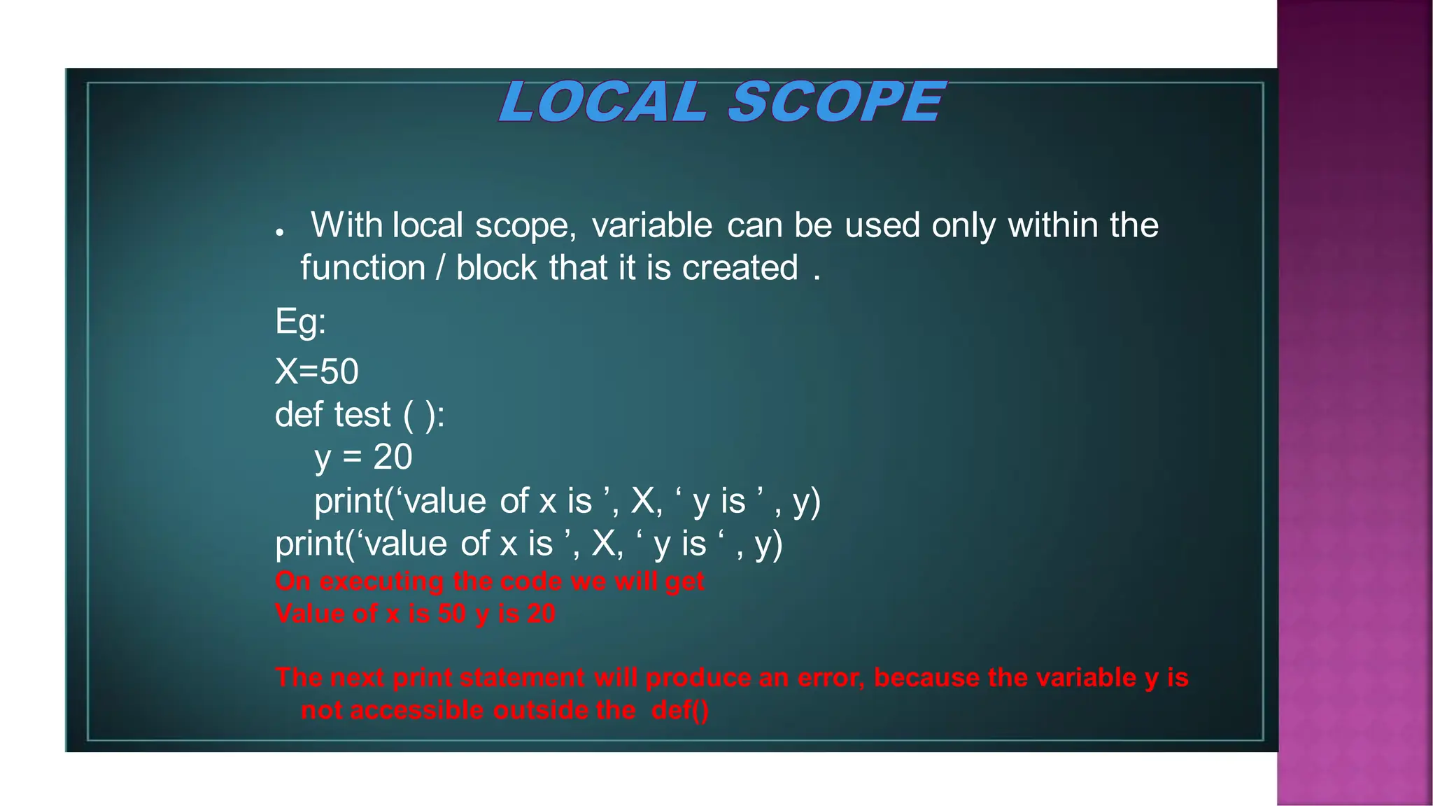 ● With local scope, variable can be used only within the function / block that it is created . Eg: X=50 def test ( ): y = 20 print(‘value of x is ’, X, ‘ y is ’ , y) print(‘value of x is ’, X, ‘ y is ‘ , y) On executing the code we will get Value of x is 50 y is 20 The next print statement will produce an error, because the variable y is not accessible outside the def() 