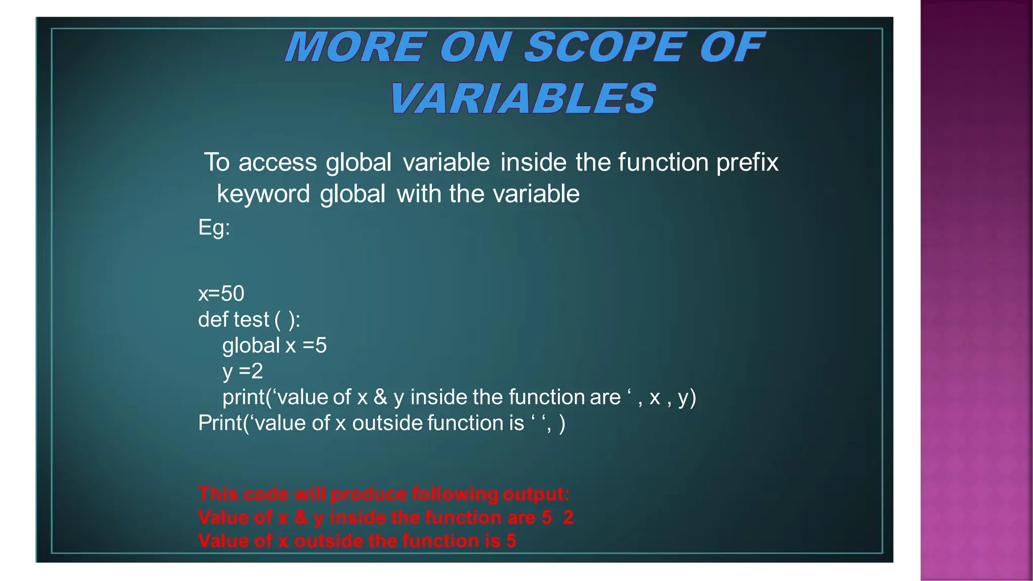 To access global variable inside the function prefix keyword global with the variable Eg: x=50 def test ( ): global x =5 y =2 print(‘value of x & y inside the function are ‘ , x , y) Print(‘value of x outside function is ‘ ‘, ) This code will produce following output: Value of x & y inside the function are 5 2 Value of x outside the function is 5 