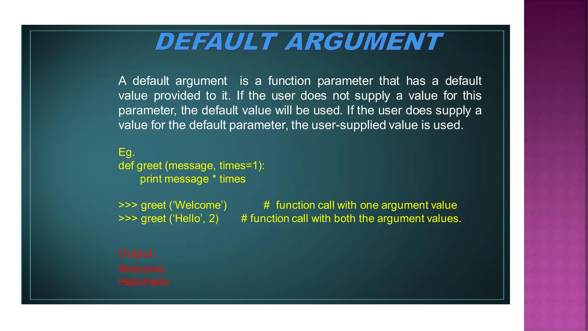 A default argument is a function parameter that has a default value provided to it. If the user does not supply a value for this parameter, the default value will be used. If the user does supply a value for the default parameter, the user-supplied value is used. Eg. def greet (message, times=1): print message * times >>> greet (‘Welcome’) # function call with one argument value >>> greet (‘Hello’, 2) # function call with both the argument values. Output: Welcome HelloHello 