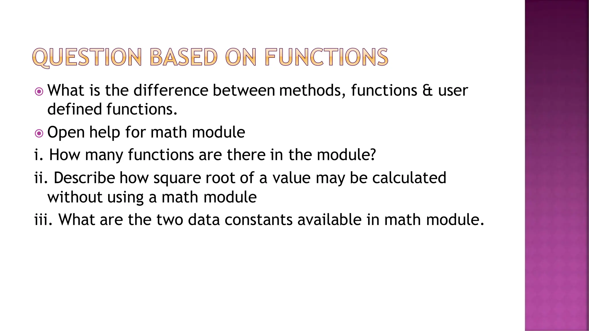  What is the difference between methods, functions & user defined functions.  Open help for math module i. How many functions are there in the module? ii. Describe how square root of a value may be calculated without using a math module iii. What are the two data constants available in math module. 